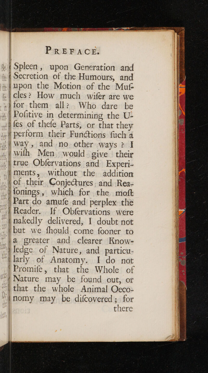 (Spleen, upon Generation and «(Secretion of the Humours, and i fupon the Motion of the Mut cles? How much wifer are we ,}for them all? Who dare be i.) Pofitive in determining the U- igfes of thefe Parts, or that they yf perform their Functions fuch a | way, and no other ways 2? I 4, @ wilh. Men. would. give | their I true Obfervations and Experi- ,)Ments, without the addition (of their. ConjeCures. and Rea- ,tonings, which for the moft .) Part do amufe and perplex the “| Reader. If Obfervations were ~ {nakedly delivered, I doubt not , (but we fhould come fooner to “a greater and. clearer Know- Qledge. of Nature, and particu- “Qlarly of Anatomy. I do not 'Promife, that the Whole of (Nature may be found out, or “that the whole Animal Occo- “|}nomy may be difcovered; for there —_ &gt;