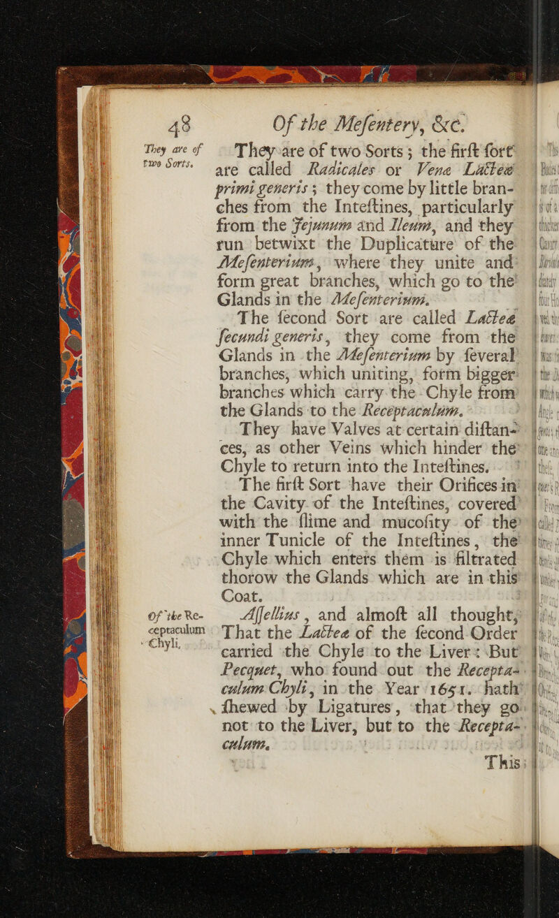 They ave of five Sorts. Of ihe Re- ceptaculum ~Chyl, Of the Mefentery, &amp;e. They:are of two Sorts; the firft fort’ are called Radicales or Vene Luttew primi generis ; they come by little bran- ches from the Inteftines, particularly from the Fejznum and Ileum, and they run betwixt the Duplicature’ of the Mefenteriurs, where they unite and form great branches, which go to the’ Glands in the Adefenterinm. 4 The fecond Sort are called Laitee fecundi generis, they come from the Glands in the A&amp;fenterium by feveral branches, which uniting, form bigger branches which carry. the -Chyle trom the Glands to the Recepracnlum. They have Valves at:certain diftan= ces, as other Veins which hinder the Chyle to return into the Inteftines. The firft Sort ‘have their Orifices in’ the Cavity. of the Inteftines, covered’ with the flime and mucofity of the inner Tunicle of the Inteftines, the Chyle which enters them is filtrated thorow the Glands which are in this Coat. 3 Affelius , and almoft all thought; That the Lattee of the fecond Order carried the Chyle to the Liver: But culum Chyli, in the Year 1651. hath’ not to the Liver, but to the Recepta- colum. | | bee This: