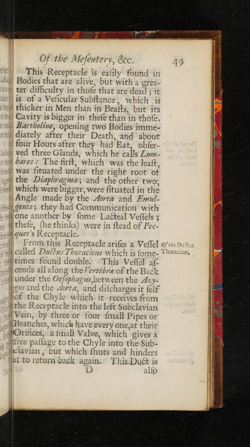 by Ay a Of the Mefentery, &amp;c itt This Receptacle is eafily found in 4g’ Bodies that are alive, but with a ‘grea- ter difficulty in thofe that are‘deéad it is of a Veficular Subftance, which ‘is itwil thicker in Men than in Bea{ts, but its ite Cavity is bigger in thefe'than in thofe. i Bartholine, opening two Bodies imme- otal diately after their Death, and about four Hours after they had Eat, obfer- ved three Glands, which he calls Zwm- bares: The firft, which ‘was the leaft, was fituated under the right root of the Diaphragma;and the other two, tat) Which were bigger, were fituated in the Angle made by the Aorta and Emul- iy gents; they had Communication with » ¥a one another by fome Latteal Veflels 3 jthefe, (he thinks) were in ftead of Pec- @ quet’s Receptacle. ar ) From this’ Receptacle arifes ‘a Veflel of the pudtus VF q ¢ 7 e 4 ° = Tharac Wi called Duttus Thorvacicus which is fome- Thoracic imes found double. ‘This Veffel af ds allalong the Vertebre'of the Back nder the Oc/ophagus,between the Azy- sand the dorta, and difchargesit felf not the Chyle which. it receives from aa the Receptacle into the left 'Subclavian “wa Vein, by three or four ¢mall Pipes or Branches, which have every one,at their MvOrihces,.a {mall Valve, which gives a _ tree paflage tothe Chyle into the:Sub- aiclavian , but which fhuts and hinders ut to return back again. This-Duét is ANE . i) allo UQem OQ et me CD és —)
