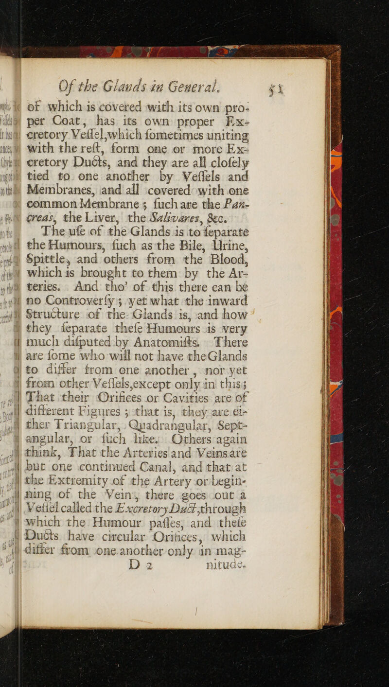 i Of which is covered with its own pro- iG) per Coat, has its own proper Ex- ta eretory Veflel which fometimes uniting 0) With the reft, form one or more Ex- (wk eretory Ducts, and they are all clofely yg tied to. one another by Veflels and iti) Membranes, and all covered with one common Membrane; fuchare the Paz- 1M) greas, the Liver, the Sahvares, Sec. nd The ufe of the Glands is to feparate vi the Humours, fuch as the Bile, Urine, a Spittle, and others from the Blood, iv whichis brought to them by the Ar- wwe teries. And tho’ of this there can be gif no Controverfy ; xyet what the inward (i Structure of the- Glands is, and how | they feparate thefe Humours is very much difputed by Anatomifts. There | are fome who will not have theGlands to differ from ene another , nor yet from other Veflels,except only in this; That their Orifices or Cavities are of different Figures ; that is, they are ét- | ther Triangular, Quadrangular, Sept- angular, or fuch likes Others again J think, That the Arteries and Veinsare 4, but one continued Canal, and that at | the Extremity of the Artery or begin- — nent eee 2 ™ All| Weliel called the Excretory Du through | which the Humour paffes, and thefe