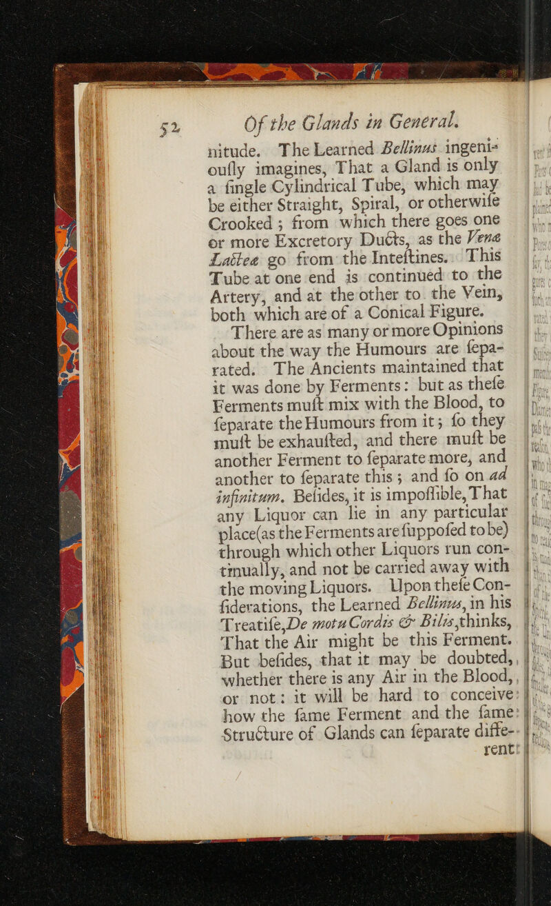 nitude. The Learned Belinus ingent- oufly imagines, That a Gland is only a fingle Cylindrical Tube, which may be either Straight, Spiral, or otherwife Crooked ; from which there goes one er more Excretory Duéts, as the Vena Lattee go from: the Inteftines.» This Tube at one end is continued to the Artery, and at the other to. the Vein, both which are of a Conical Figure. There are as many or more Opinions about the way the Humours are fepa- rated. The Ancients maintained that it was done by Ferments: but as thefe Ferments muft mix with the Blood, to feparate the Humours from it; fo they mutt be exhaufted, and there muft be another Ferment to feparate more, and another to feparate this ; and fo on aa infinitum, Belides, it is impoffible, That any Liquor can lie in any particular place(as the Ferments are fuppofed to be) through which other Liquors run con- tmually, and not be carried away with the moving Liquors. Upon thefeCon- fiderations, the Learned Belinzes, in his Treatife,De motu Cordis &amp; Bilsthinks, That the Air might be this Ferment. But befides, that it may be doubted, or not: it will be hard to conceive: how the fame Ferment and the fame: Struéture of Glands can feparate difte- rent!