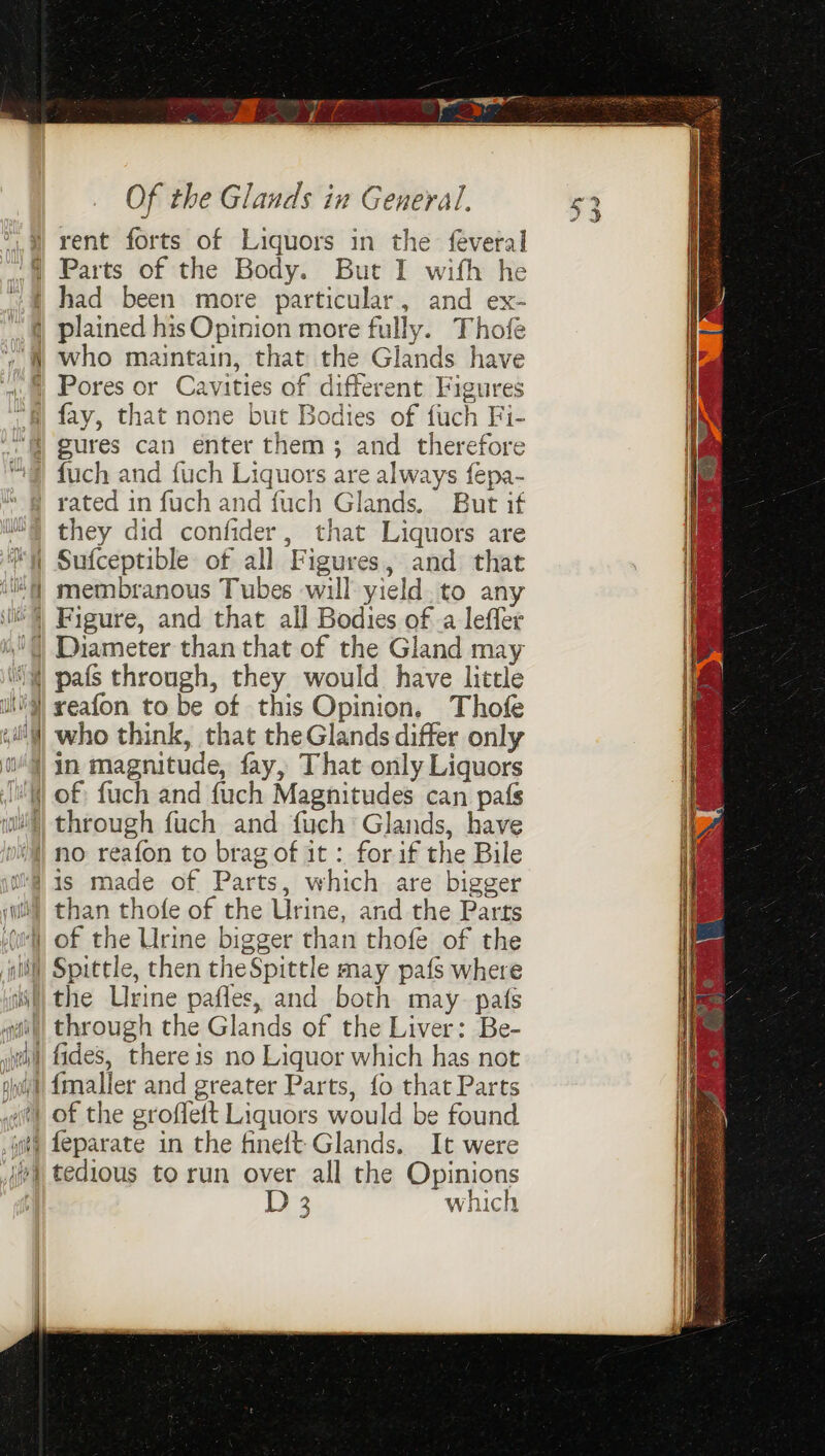 etd rent forts of Liquors in the feveral had been more particular, and ex- who maintain, that the Glands have fay, that none but Bodies of fuch Fi- eures can enter them; and therefore rated in fuch and fuch Glands. But if Sufceptible of all Figures, and that membranous Tubes will yield. to any SN _ pafs through, they would have little reafon to be of this Opinion. Thofe who think, that theGlands differ only than thofe of the Urine, and the Parts 2 which sf