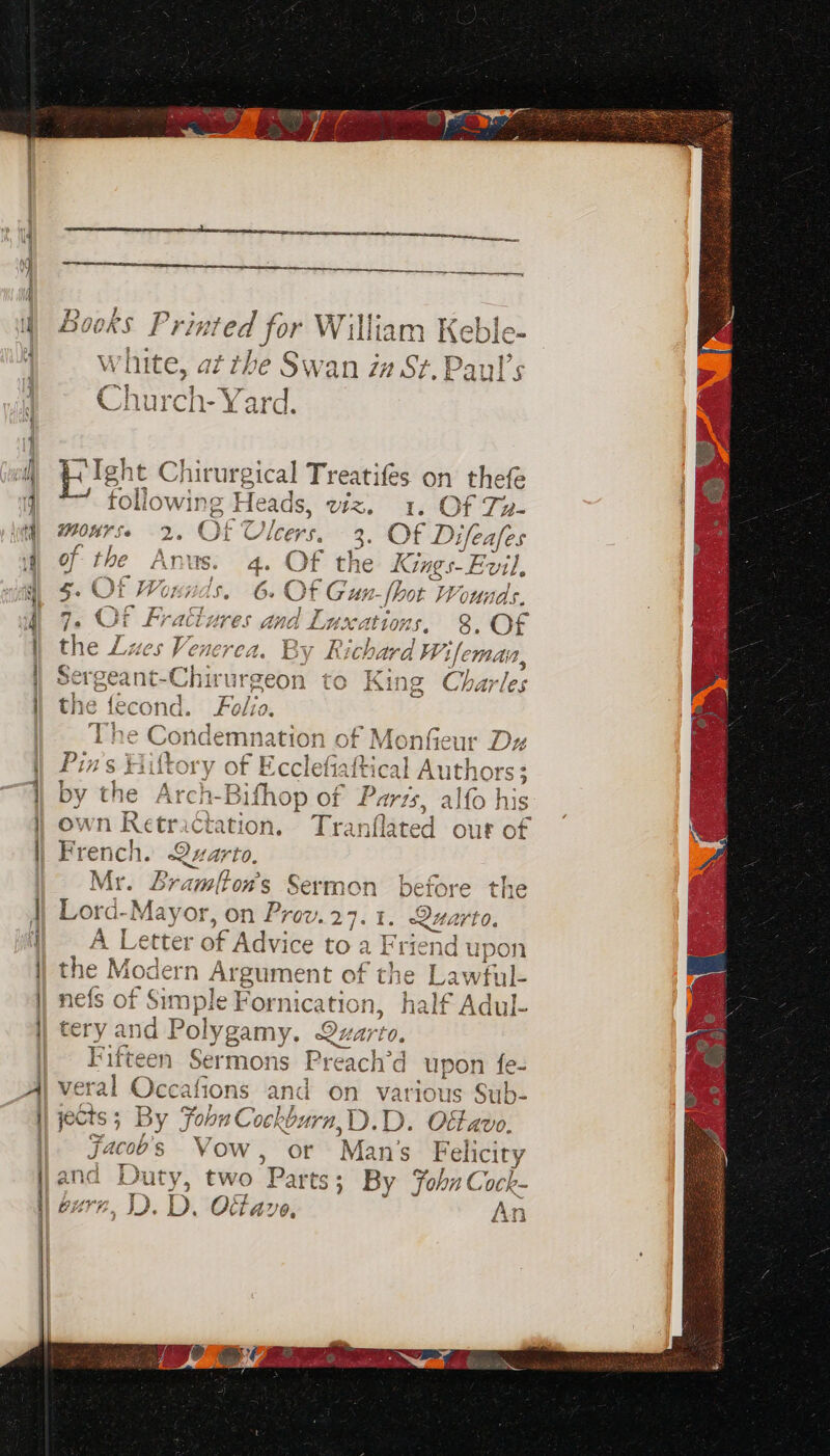 a ad eh ME j 7 Church- Yard. pileht Chirurgical Treatifes on thefe i Alexie Heads, U1%, I. Of ie monrse 2. Of Ulcers, 3: Of Dione of the Anus. 4 Of th Kings Ey 5. Of Wounds. 5 OF loci ot Wounds, 7 CF Pract js 3 y pat él ana, | Tuxations, &. OF enerea. By Ric hard Wi emain, Sergea .ne-Chit ‘ut ‘geon to King Charles oe fecond. Folio . Se Sth, y, CRT Day a8 eC ondemn ation of Monfieur Dz j wn Retractation. Tranflated our o “geri Qu. arto. Lramlton’s Sermon before the herd. Mayer on Prov.27.1. Quarto. A Le cter =r of Advice toa Friend upon n eae of the Lawful- le - Be on half Adul- o> wn — 42) to» pa © veral Oaitony and on various Sub- C) Yr y ’ jects; By Foon Cockburn, D.D. Oftavo. jacoos Vow, or Ma ans Felicity and D duty, two Parts; By FohnCock- 4an