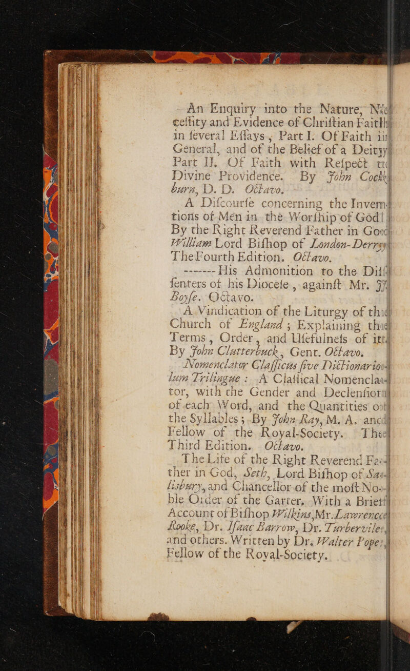 eneral G wy nel cid 4 Divine burn, 42. i 4 % Wiliam Lord Bifhop of London-Derrs TheFourt th Edition. Ott avo. ------- His Admonition to the Dil fenters of his Puce fe, againft Mr. 37 Bofe. Octar A Vedio of the Liturgy of th Church of England; Explaining thig Terms, Orders and Utefulnets of ited By Fobu Clat terbuck, Gent. Ott avo. 2 Sy Pa ee ao late tor, with tne Gender and Declenfiot Fig! Fohn Ray M. A. anc e Royal- Society. The Otlavo. ier in-God, Seth, Lord Bithop of Sa. Dury, and Chancellor of the moft No: er,.of the Garter, With a Briet! a nr of shop Wilkins,My rl wrens fooke, Dr. ¢. [aac Barrow, Dr. Zarbervile and ah: »Written by Dr. Walter Pope: Fellow of the Roval-Society.