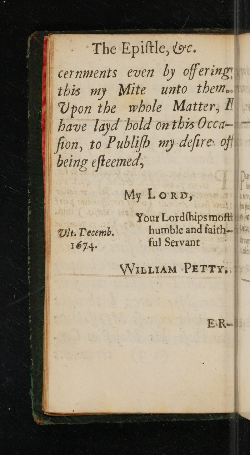 The Epittle, ec. | cernments even by offering this my Mite unto them. Upon the whole Matter; Ll | have layd bold owthis Occa—\— fion, to Publifh my defire: off being eftecmed, = fats os a 7 My Lorn, Your Lordthips moftt} Yt. Decemb. humble and faith!’ 167.4. ful Servant WILLIAM ‘PETTY; ||