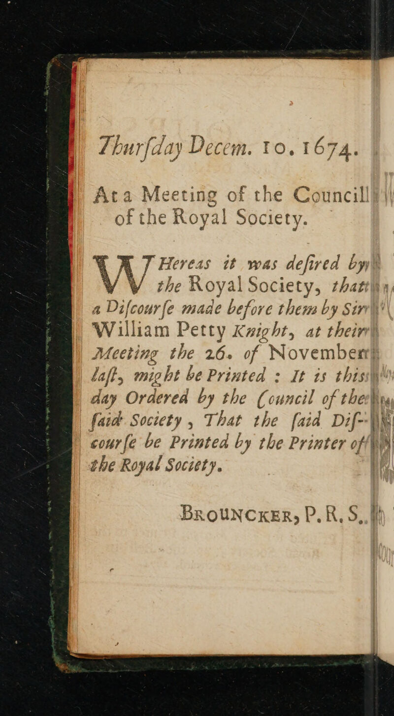 Foor; anf the Cainer: Ata Meeting of the Council ei Oger AOE 16 79 See of the Royal Society. W Hereas it was defired by, the Royal Society, that a Difcourfe made before them by Sin William Petty Kzight, at their Meeting the 26. of November} laft, might be Printed : It is thiss\ day Ordered by the Council of thelr (aid Society , That she [aid Dif--\e cour fe be Printed b ry the Printer off ea the Royal Society. BROUNCKER, P.R,S