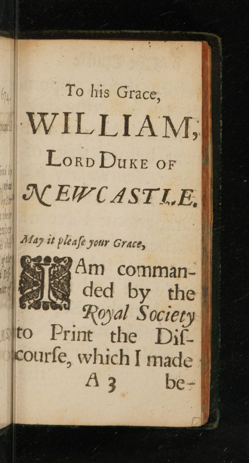 To his Grace, 4 WILLIAM) LorpDuxe or J | NEWCASTLE, | | May it pleafe your Graces : |S @e4m ~comman- i «Royal Society | to Print the Dif- : SES courfe, which I made AZ be-J ‘