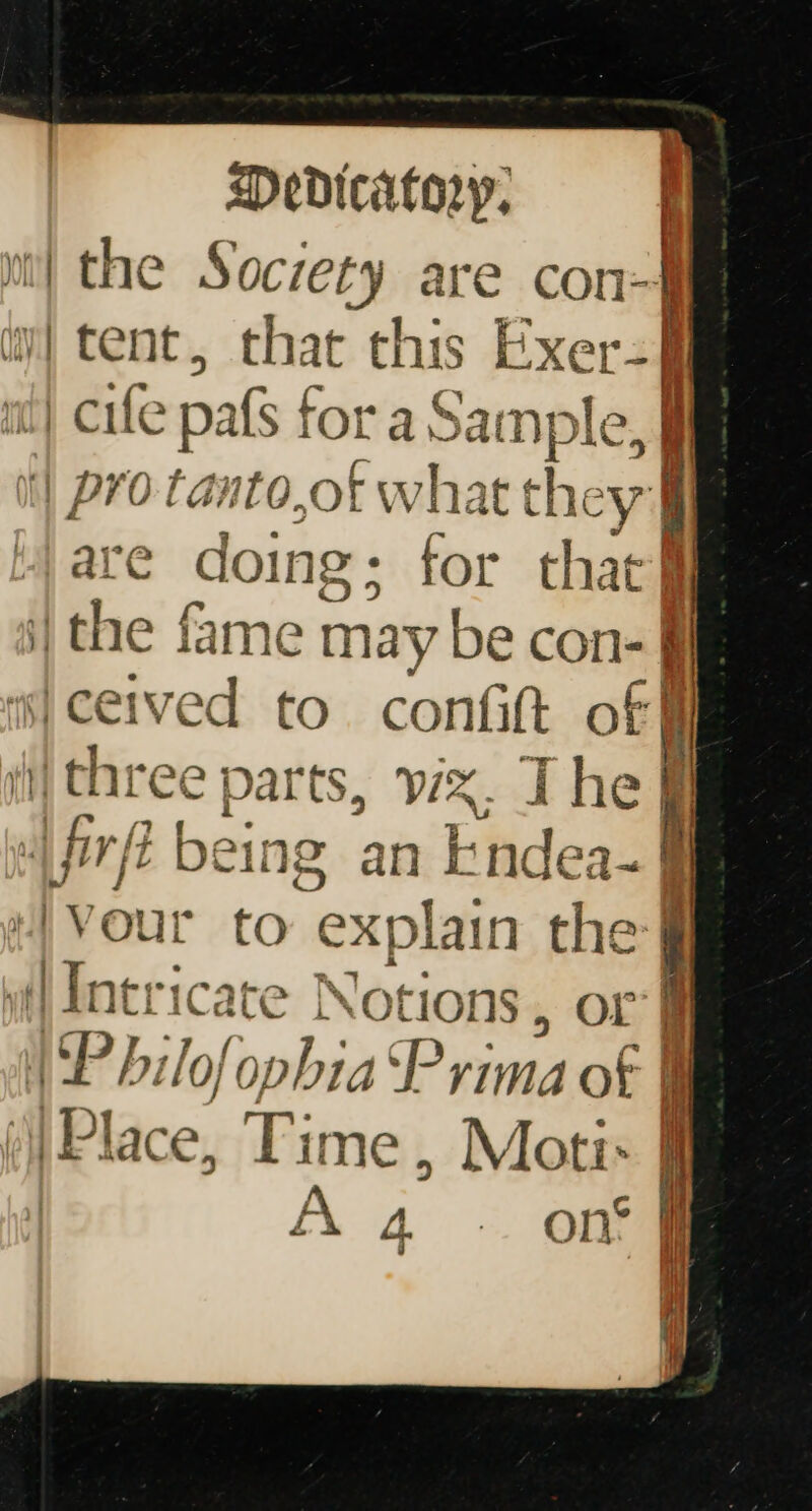 the Society are con- tent, that this Exer= | cife pats f for a San nple, | pro tanto,ot what they are doing ; for that§ ithe fame may be con- ff is} ceived to contift off ii) three parts, vix. The ff fife | being an &amp; aed i |Vour to explain = it] Intricate tions, or WP bilofc phia uP rima of | ‘Place, ” ime, Moti: ) A % _ on’ F ii ina oe a 4 &gt; &gt; now omen — &gt; —— : 4 ts | ye a if