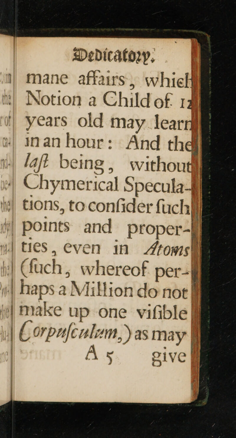 mane affairs, whielf it} Notion a Child of 1a years old may learry inan hour: And thei laft being, without “/ Chymerical Specula$ tions, to confider fuchy i) points and proper- a ee } € fuch &gt; whereof. per-| P Aheps a Million do noe § (| make up one viftble | ( orpafculam,) as may | As give | |