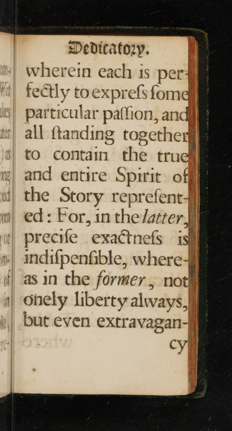 wherein each 1s per4 tectly toexprefs fomd particular paffion, andi all {tanding together to contain the true and entire Spirit) off the Story reprefent-] ed: For, inthe latter precife exactnefs isi indifpenfible, where-f as in the former, not ohely liberty always, but even extravagan-j vl |