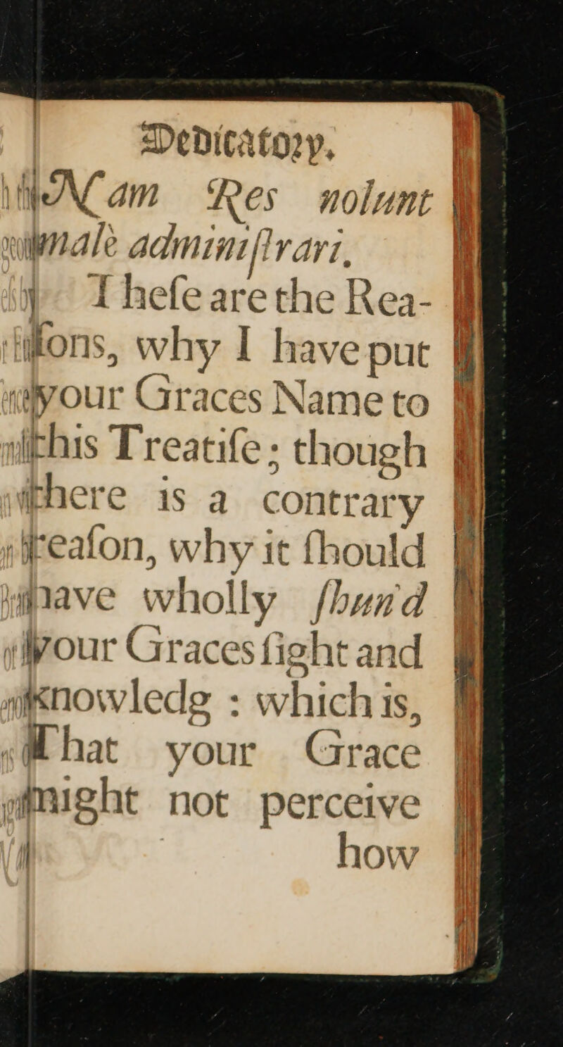 Alam Res nolunt winale admini flvarz, ) I hefearethe Rea- fiions, why I have put «your Graces Name to here is a contrary ifreafon, why it fhould ygave wholly fhand your Graces fight and mesnowledg : whichis, shat your Grace @mught not perceive | how