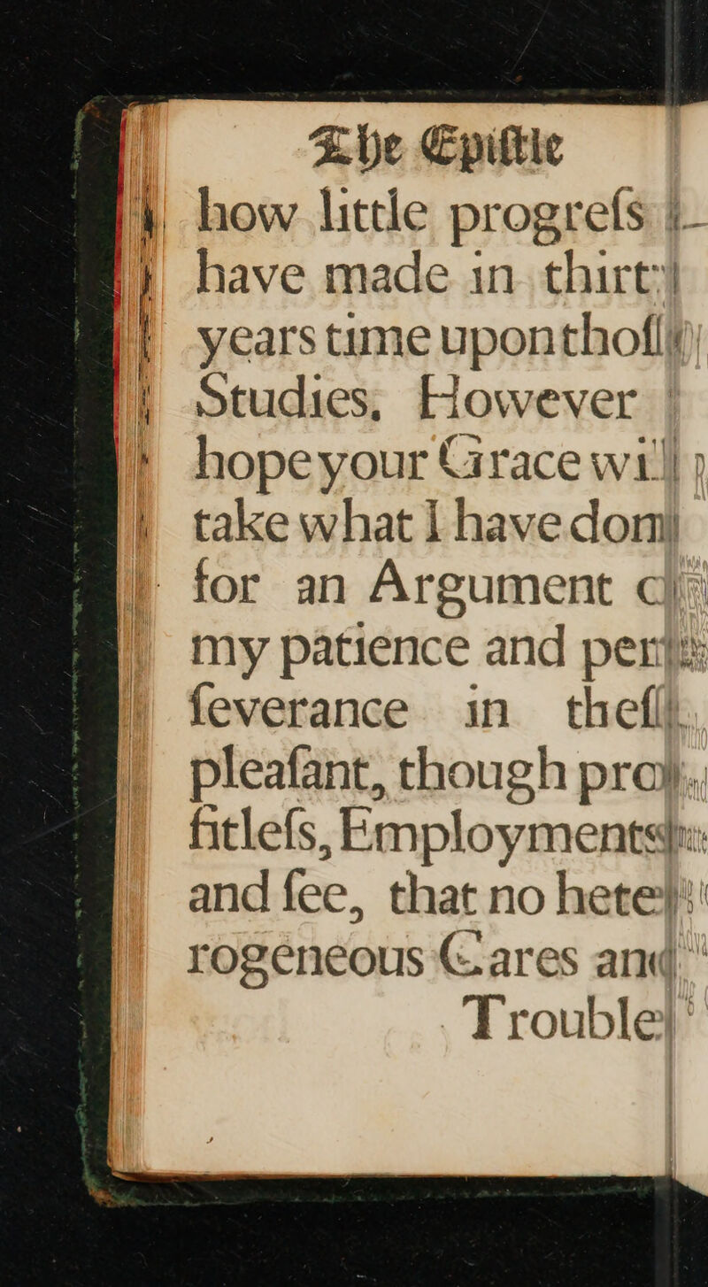 have made in. thirt’) years tume uponthofliy) Studies, However | hopeyour Grace wi!) ) take what | have don my patience and pen}: feverance in thefll, pleafant, though pray, fitlefs, Employments: and fee, that no hete}' rogeneous © ares and Trouble} ’