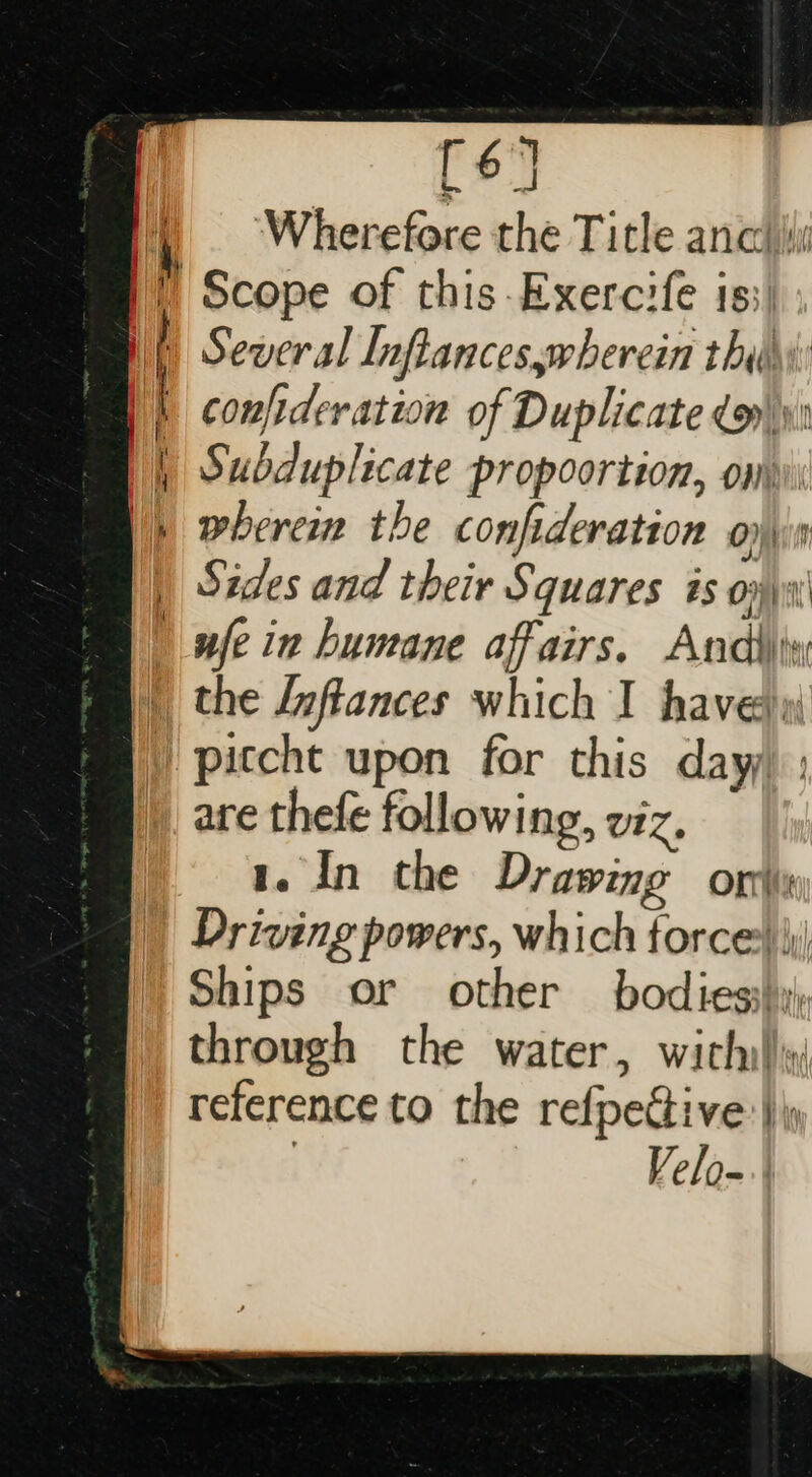 Sa ee = == fe ‘Wherefore the Title anc Scope of this-Exercife is;) Several Inflanceswherein thihi confideration of Duplicate dy Subduplicate propoortion, om wherein the confideration Orit Sides and their Squares is oy \\i' nfe in humane affairs. Andiity are thefe following, viz, 1. In the Drawing ori Driving powers, which force) \ Ships or other bodies} through the water, wich!) reference to the refpective:|)\ | Velo-.;