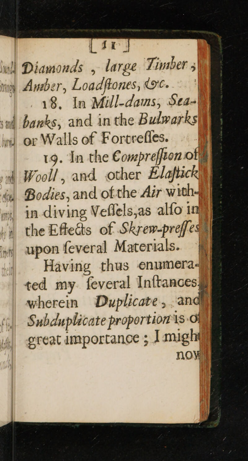 [44 wi] Diamonds , large Timber 5) tiny Ander, Loadftones, OC.” ‘| 18, In Mill-dams, Sea} sud banks, and inthe Bulwarks|) vi or Walls of Forcrefles. P| 19. In the Compreffton of®) ‘nt Wooll, and other Elaftick iy Bodies, and of the Air with wi) in-diving Veflels,as alfo 1) va the Effects of Skrew-preffess iw upon feveral Materials. | Having thus enumeraj ted my. feveral Inftances§ wherein Duplicate , andy Subduplicate proportion is of reat importance ; 1 might now} |