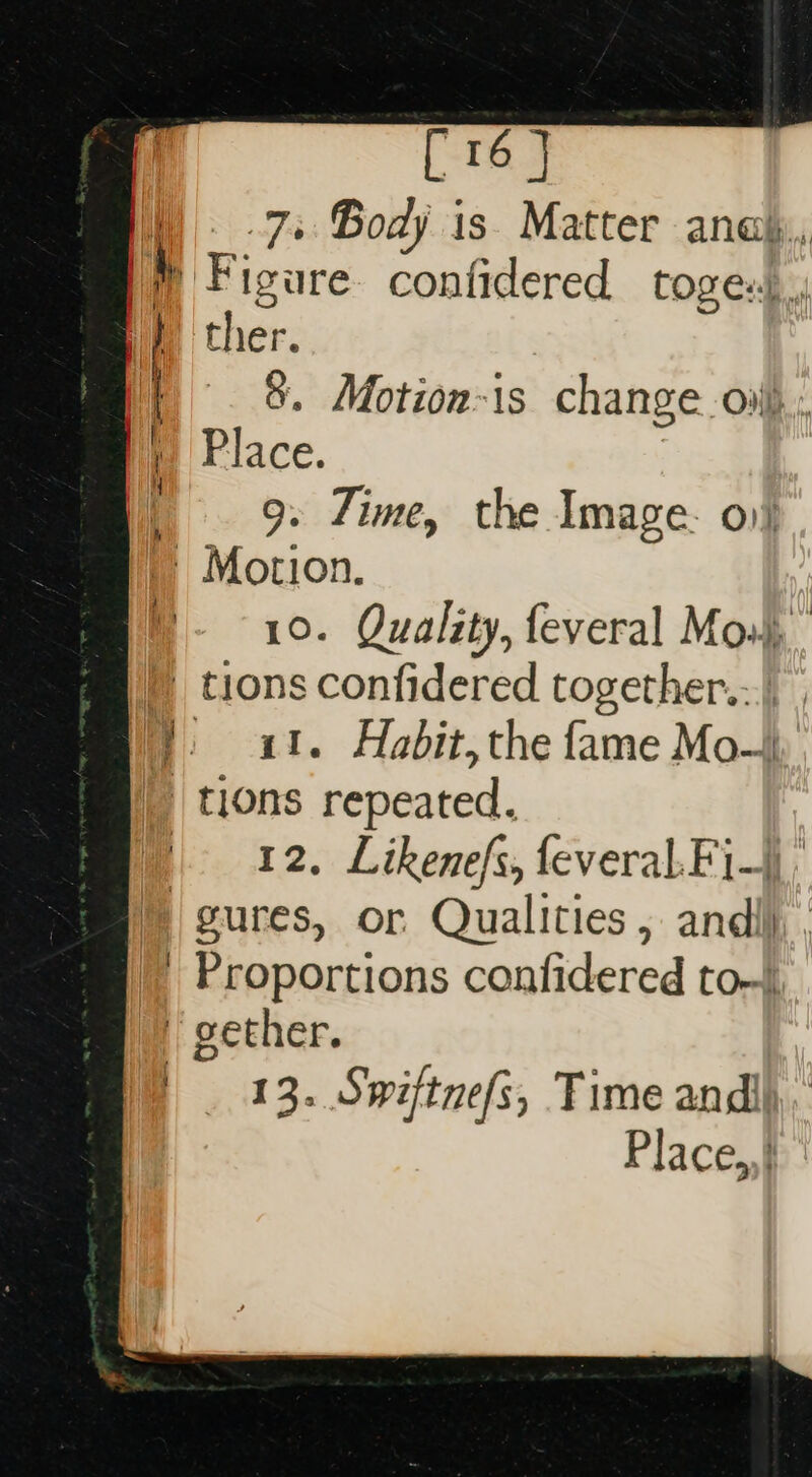 [16 | 7s Body is Matter anak, } Figure. confidered toges).,; ther. | 8. Motion-is change ov), Place. |. 9» Time, the Image. 01} |» Motion. B- ~ 10. Quality, feveral Mos), ) tions confidered together.:.) }. 41. Habit, the fame Mo—), | tions repeated. | 42, Likenefs, feveral.Fi-|| ; © gures, or Qualities ; andi) ; |’ Proportions confidered to- iy gether. | 13. Swiftnefs, Time andl Place,,} |