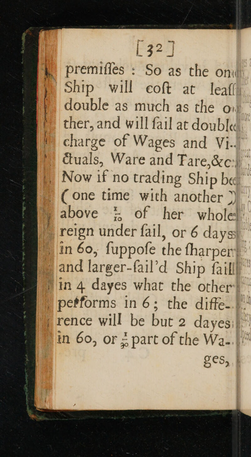 } f | i,, + a ; ! 32] premiffes : So as the onv Ship will coft at leaf double as much as the ov ther, and will fail at doubled. charge of Wages and Vi.) Ctuals, Ware and Fare,&amp;c:)) . (one time with another &gt;) above = of her whole. and larger-fail’d Ship failll OCS,