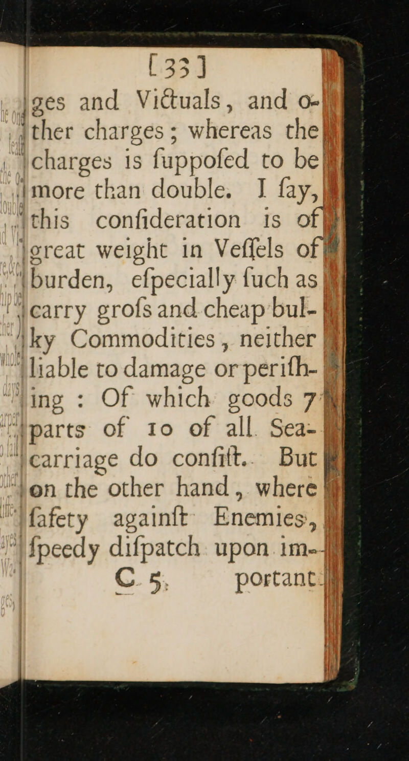 jges and Victuals, and o-]ff _jther charges ; whereas the ji charges 1s fuppofed to bel Jmore than double. I fay, |i “this confideration is off joreat weight in Veffels of Ml] (burden, efpecially fuch as | yearry crofs and. cheap bul- | \ky Commodities , neither fj “| liable to damage or perith- § ying : Of which goods 7] “parts of 10 of all Sea- ‘carriage do confitt.. But i ‘Von the other hand, where “Wafety againtt Enemies, fpeedy difpatch upon im C 5, portance