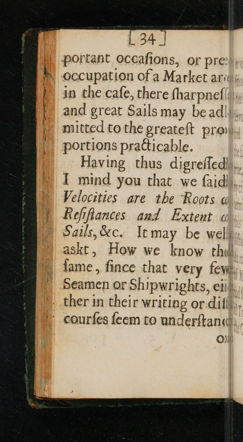 portant occafions, or pre?) in the cafe, there fharpnef| and great Sails may be ad|j., mitted tothe greateft pro portions practicable. Having thus digreffedl). I mind you that we faidli,,, Velocities are the Roots Ww... Refifiances and Extent « Sails,&amp;c. Itmay be wellj, askt, How we know thi, fame , fince that very few, O)s