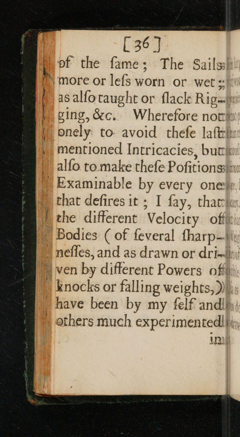 i of the fame; The Sails more or lefs worn or wet +: | as oy taught or flack Rigm | | E g,o&amp;c.. Wherefore not: Ki nats to. avoid thefe hor u | mentioned Intricacies, but alfo to make thefe Pofitionss i »Examinable by every one\. t that defires it ; I fay, tharr\x | the different Velocity oftit | Bodies ( of feveral tharp—i | neffes, and as drawn or drix\/ ven by different Powers offi); knocks or falling weights, )))); have been by my felf andllyi » others much experimentedl|iiy