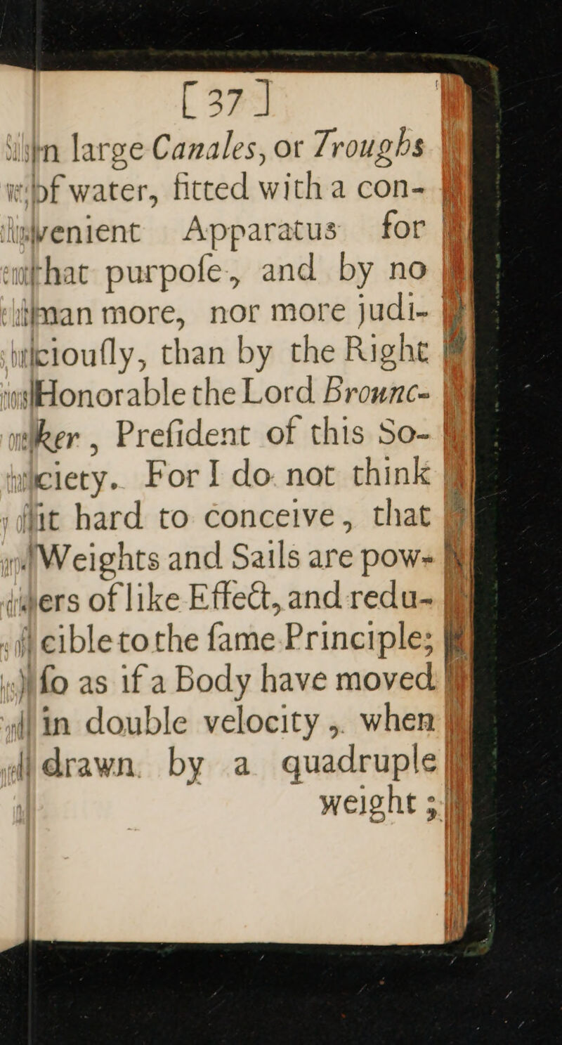 ‘iin large Canales, or Troughs bf water, fitted witha con- imvenient Apparatus for } ‘m@thac purpofe., and by no ‘iran more, nor more judi-+ icioufly, than by the Right @fHonorable the Lord Brounc- itiker , Prefident of this So- wiciety.. For I do. not think § lit hard to conceive, that »| Weights and Sails are pow- Mf hers of like Effect, and redu- fj .f cible tothe fame-Principle; ..)pfo as if a Body have moved. din double velocity ,. when } {idrawn. by a quadruple weight 5
