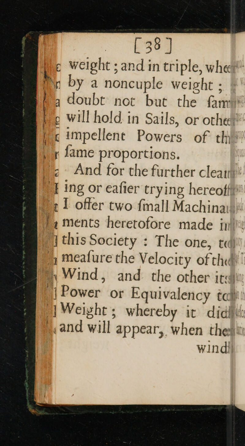 Wc weight ; and in triple, wher bh, by a noncuple weight : a doubt not but the fan &gt; will hold in Sails, or othe) c impellent Powers of thy! , x fame proportions. \&lt; And for the further clear: I ing or eafier trying hereoffii 1 offer two {mall Machinai)i! ',ments heretofore made jy)! ‘this Society : The one, td | ) meafure the Velocity of the)! Wind, and the other irc 1) Power or Equivalency cca | Weight ; whereby it didi , and will appear, when thee windi|