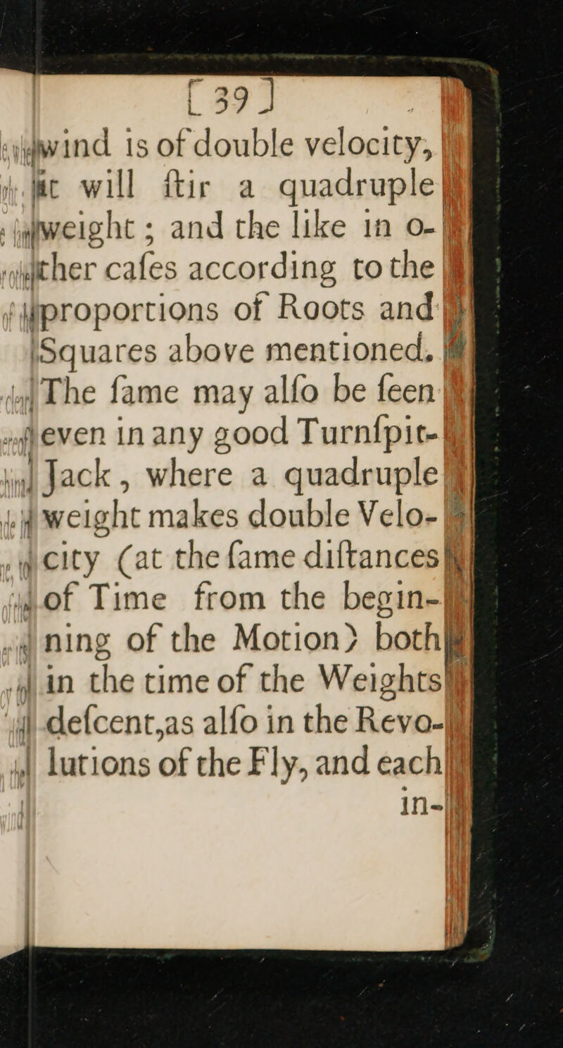 &lt;iqwind is of double velocity, | yc will ftir a quadruple| jqiweight ; and the like in o-§§ sicher cafes according to the jij ¢qproportions of Roots and | ‘Squares above mentioned. |@ i) The fame may alfo be feen even in any good Turnf{pit- | Jack, where a quadruple | ii weight makes double Velo-® vqcity (at the fame diftances i} ‘of Time from the begin-§ iq, Ing of the Motion} both in the time of the Weightsii | ‘ def{cent,as alfo in the Reveal 4 lutions of the Fly, and each