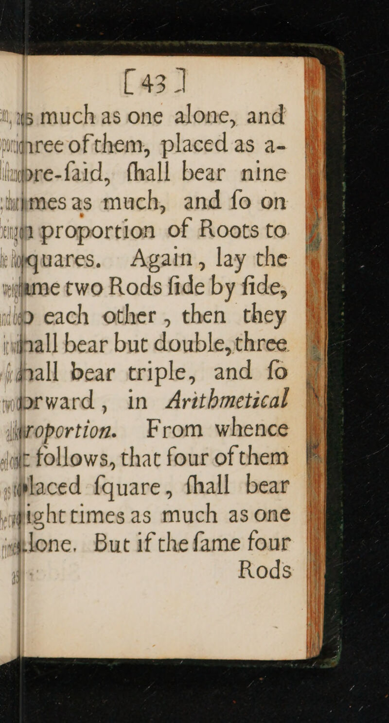 ll, Ws muchas one alone, and uignree of them, placed as a- iudpre-faid, fhall bear nine ‘tttmes as much, and fo on iia proportion of Roots to cljquares. Again, lay the weiume two Rods fide by fide, ita each other, then they iwiall bear but double, three i#pall bear triple, and fo wiorward , in Arithmetical \roportion. From whence duit follows, that four of them laced {quare, fhall bear -qjtght times as much as one , i lone, But if the fame four Rods