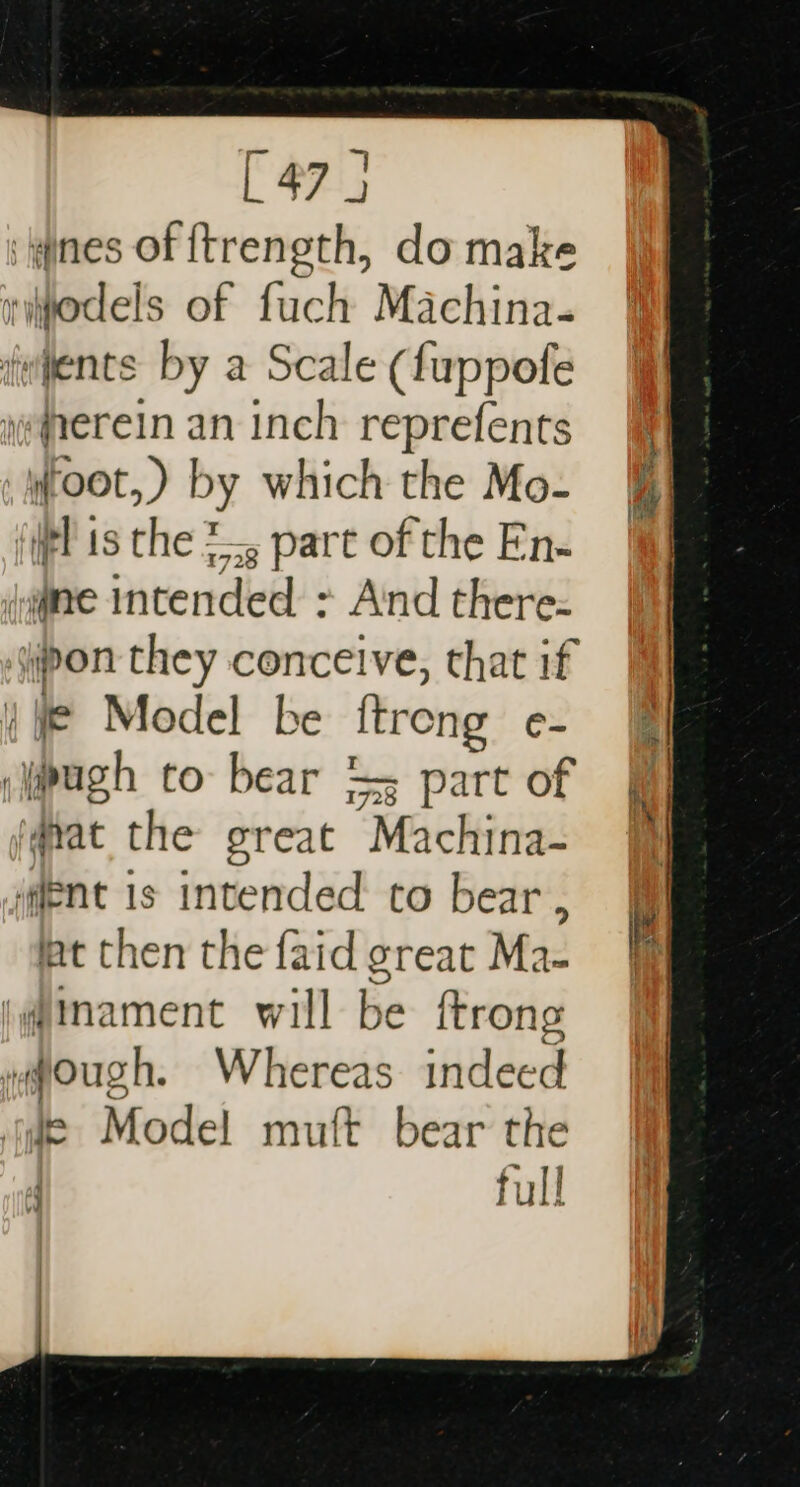 [47 4 ines of ftrength, do make yiodels of fuch Machina. events by a Scale (fuppofe jeqrerein an inch reprefents root, ) by which the Mo- (ipl is the 2, part of the En- (aginne Intended &gt; And there- if Model be ftreng e- sipugh to: bear == part of (qvat the great Machina- ‘ent is intended to bear , lat then the faid great Ma- i@imament will be ftrong ,@ough. Whereas indeed ye Model muft bear the 4 full