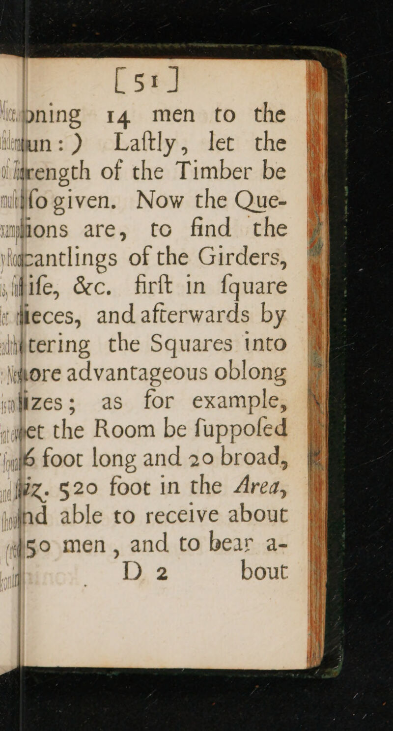 [51] pning 14 men to the ‘iun: ) Laftly, let the i ljeength of the Timber be witfo given. Now the Que- § umions are, to find the laicantlings of the Girders, sifife, &amp;c. firft in fquare itieces, and afterwards by tering the Squares into tore advantageous oblong iizes; as for example, apet the Room be fuppoled &amp; jg foot long and 20 broad, Wz. 520 foot in the Area, | vind able to receive about “50 men, and to bear a- D 2 bout