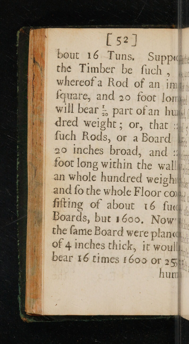 [52] bout 16 Tuns, Supp , the Timber be fuch , whereof a Rod of an int fquare, and 20 foot lon will bear &amp; part of an hug i. dred weight; or, that fuch Rods, or a Board | 20 inches biead. and : foot long within the walll. an whole hundred welghil and fo the whole Floor coh fitting of about 16 i‘ | Boards, but 1600, No the fame Board were p ane of 4 inches thick, it woull} bear 16 times 1600 OT 25h hur