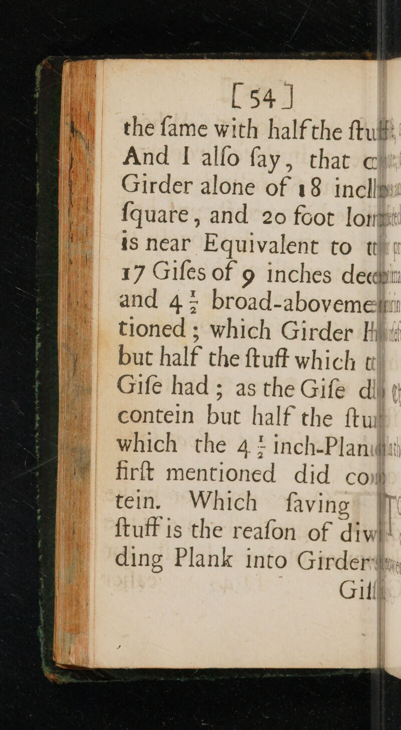 the fame with half the ftulf And I alfo fay, that ¢ Girder alone of 18 incllws fquare, and 20 foot lon is near Equivalent to t 17 Giles of 9 inches decdpit and 4; broad-abovemesi tioned ; which Girder His but half the ftuft which ¢ Gife had; as the Gife dij ¢ contein but half the ftu which the 4 ! inch-Planwh frit mentioned did cov tein. Which faving | {tuff is the reafon of diw ding Plank into Girderdy Gill