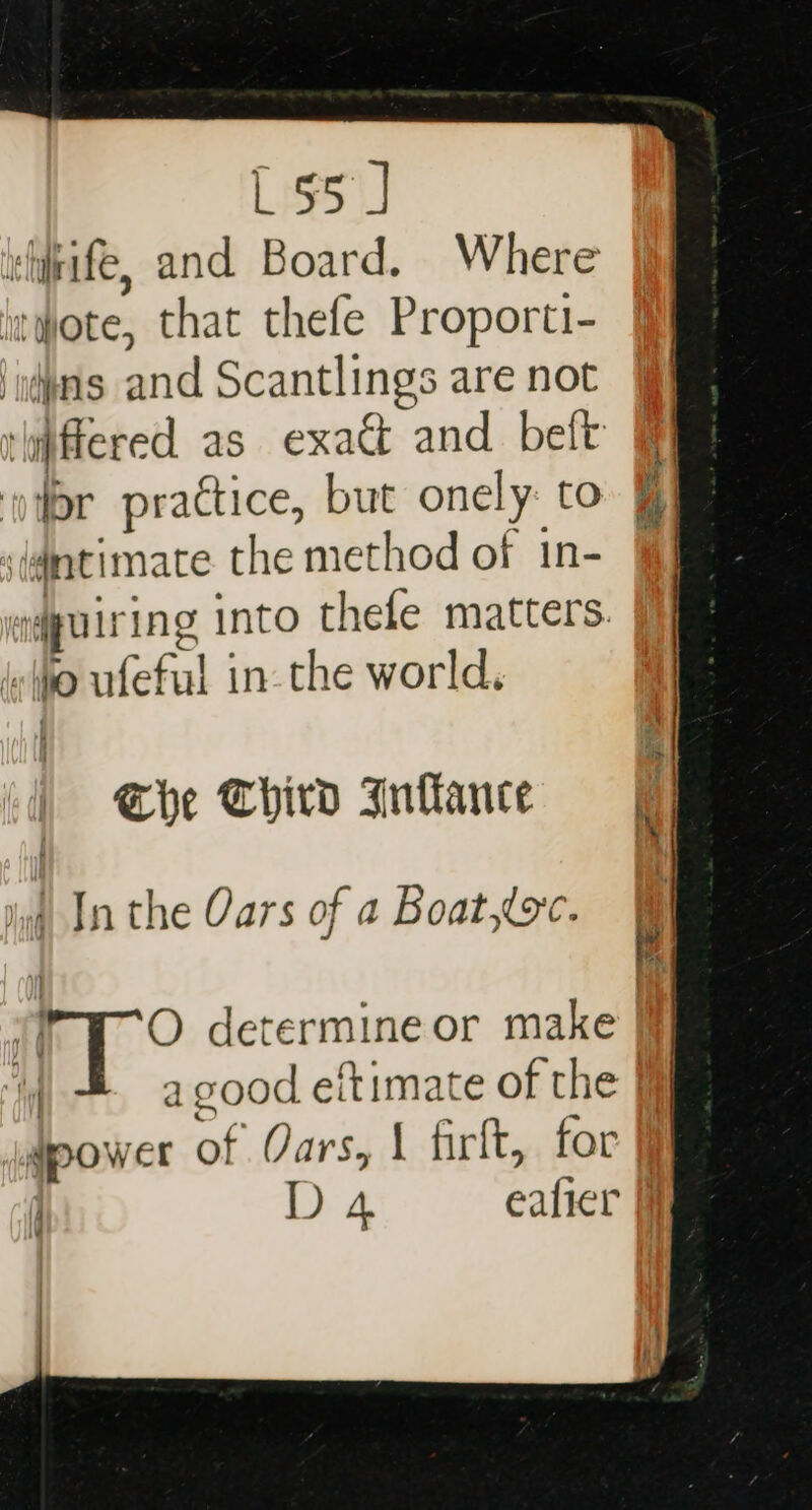 L55 J vhife, and Board. Where wote, that thefe Proporti- ‘as and Scantlings are not ‘ipffered as exa&amp; and beft i] jor practice, but onely: to ‘igntimace. the method of in- &amp; el quis ing into thefe matters. {x (po Bufeful | in-the world. The Third Inflance = ) In the Oars of a Boat,toc. | O determine or make y a good eitimate of the | qpower of Oars, 1 firft, for j D 4 eafier fj