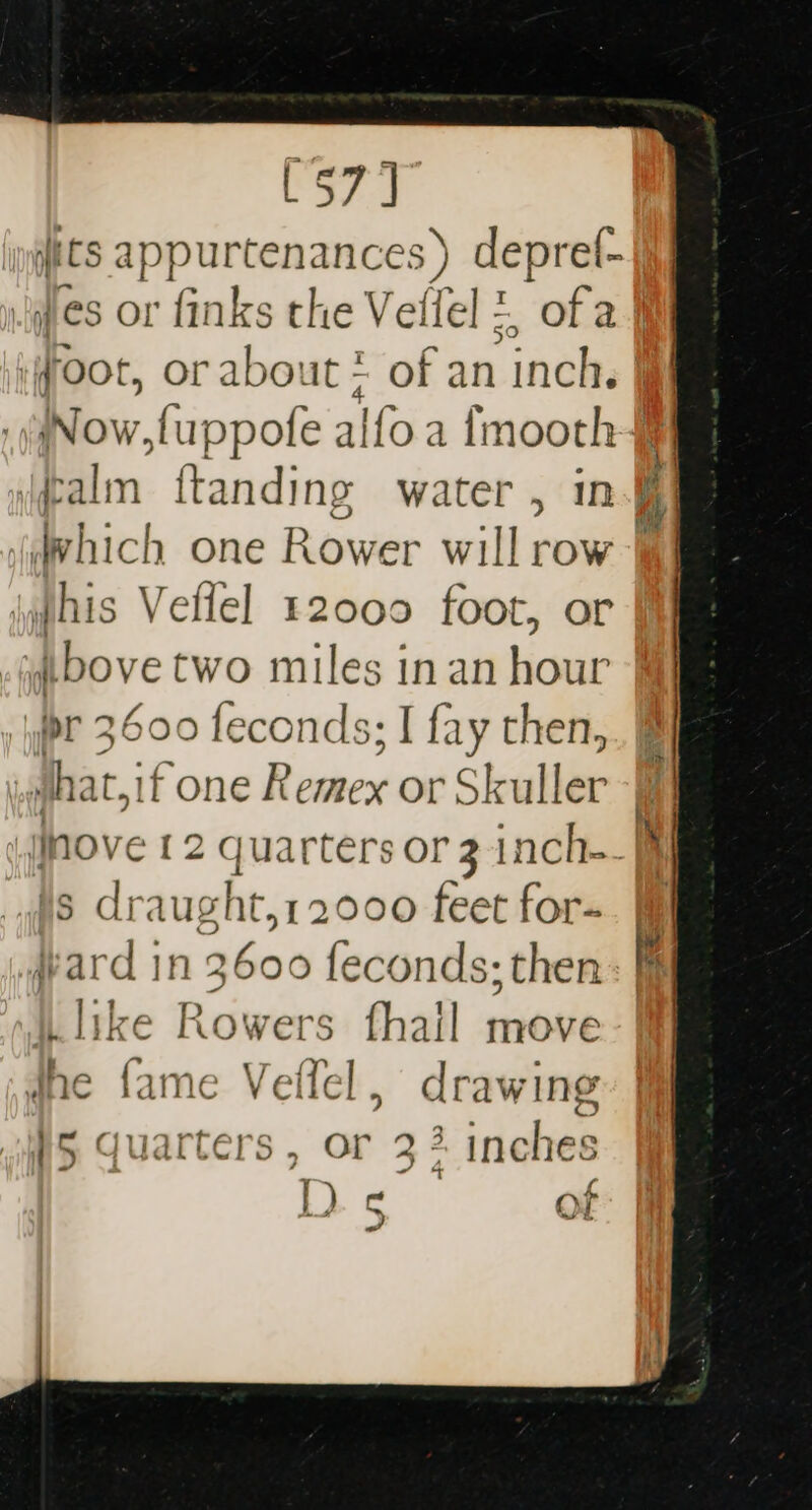 [57] its appurtenances ) deprel- \ hich one Rower will row \phis Veflel 12000 foot, i bove two miles inan ais. ir 3600 feconds; I fay then, is draught,12000 feet for- yard in 3600 feconds; then like Rowers fhail move dhe fame Velffel, d rawing }5 quarters , or 3% inches DD and ( €) j Y a tS