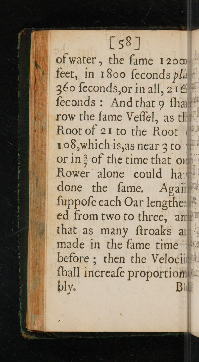 of water, the fame 1200) feet, in 1800 feconds pli 360 feconds,or in all, 216 feconds : And that 9 thai’ row the fame Veffel, as tll}: Root of 21 to the Root :(* 108,which is,as near 3 to f' or in? of the time that oni Rower alone could ha¥ done the fame. Agaiip fuppofe each Oar lengthe:}} ed from two to three, ani that as many ftroaks ai} made in the fame time} before ; then the Velociif!. fhall increafe proportiomii\! bly. f oi
