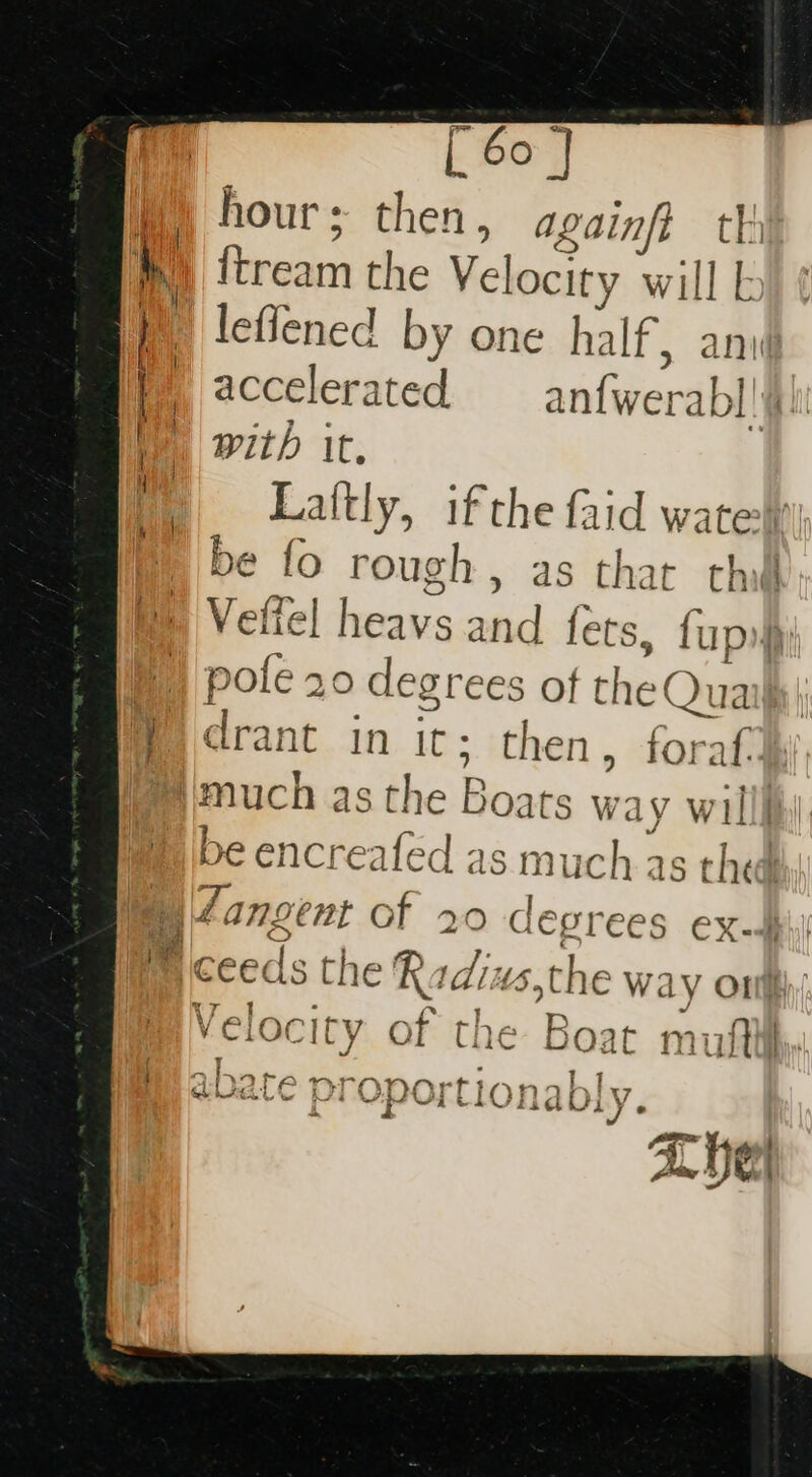 W) hour; then, againft th h ftream the Velocity will \ EF : | leffened by one half, anv F accelerated alert abl! | with It. ) Laftly, ifthe faid watet be fo rough, as that th Velfel bovates and fets, fap q pole 20 degrees of theQr ua | im rant in it; then, foraf. much as the Baaes way will be encreafed as much as thed By Zangent of 20 degrees ex-§ | ceed the Radi 4s,the way ont felocity of the Boat ar | “Eye