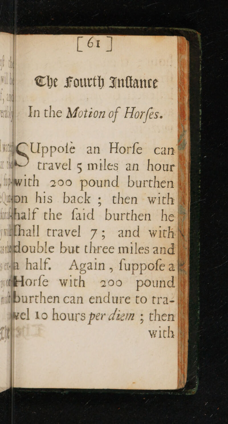 Che Fourth Inftance In the Motion of Horfes. iCUp ypole an Horfe can™ travel 5 miles an hour with 200 pound burthen Won his back ; then with] whhalf the faid burthen he i (hall travel 7; and witht iakouble but three miles and half. Again, fuppofeak HHorfe with 200 pound iburthen can endure to tra} wel 10 hours per diem ; then
