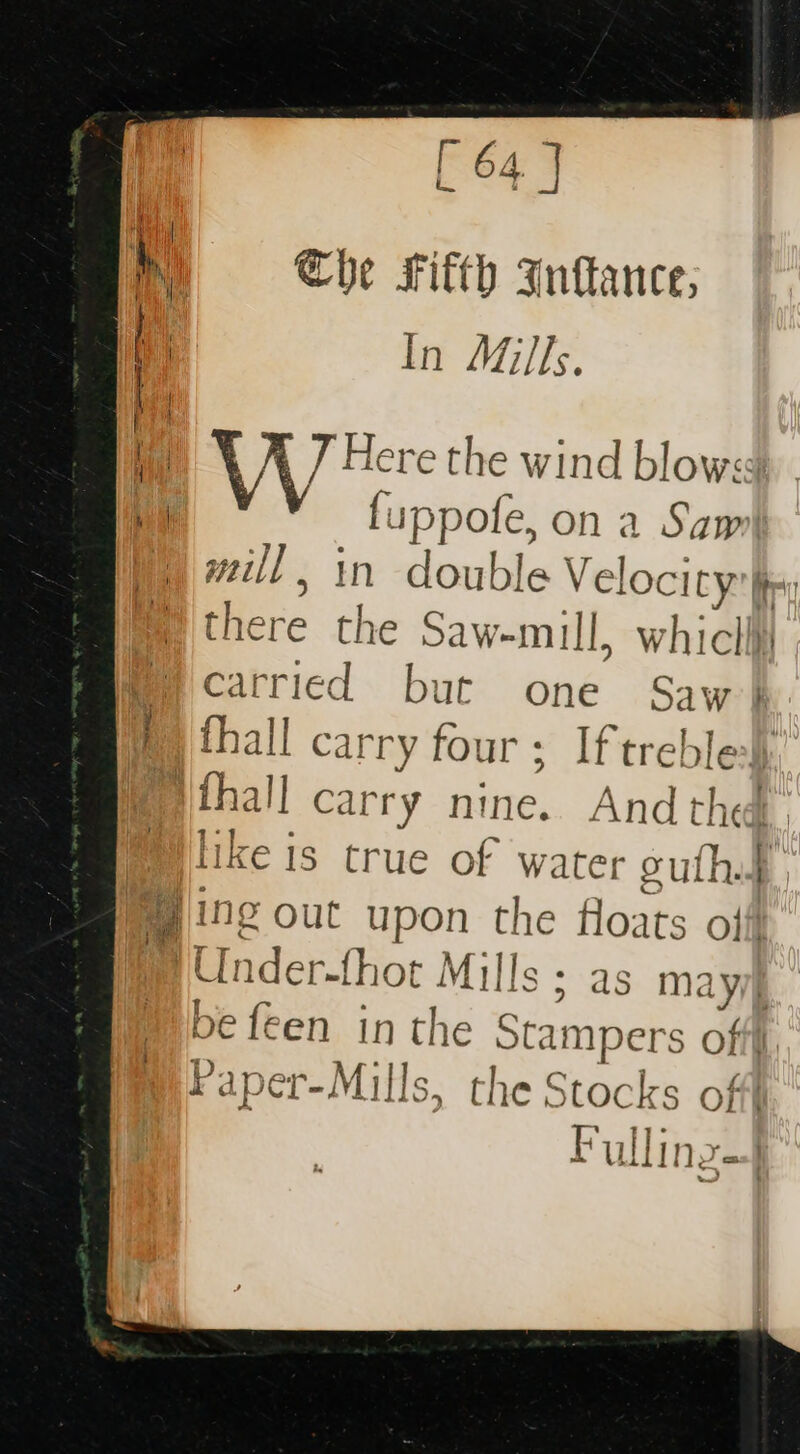 M | 7 | y Mie Che Fifth Infance; | In Mills. Hi ' K 7 Here the wind blows fuppofe, on a Sam Wy will, in double Velocity: fir: © there the Saw-mull, whiclii my Ccatried but one Saw} y fy thall carry four; Iftreble}y Pthall carry nine. And the. plike is crue of water guthp @ ing out upon the floats off !Under-fhot Mills ; as mayie pe feen in the Stampers off Paper-Mills, the Stocks off Pulling
