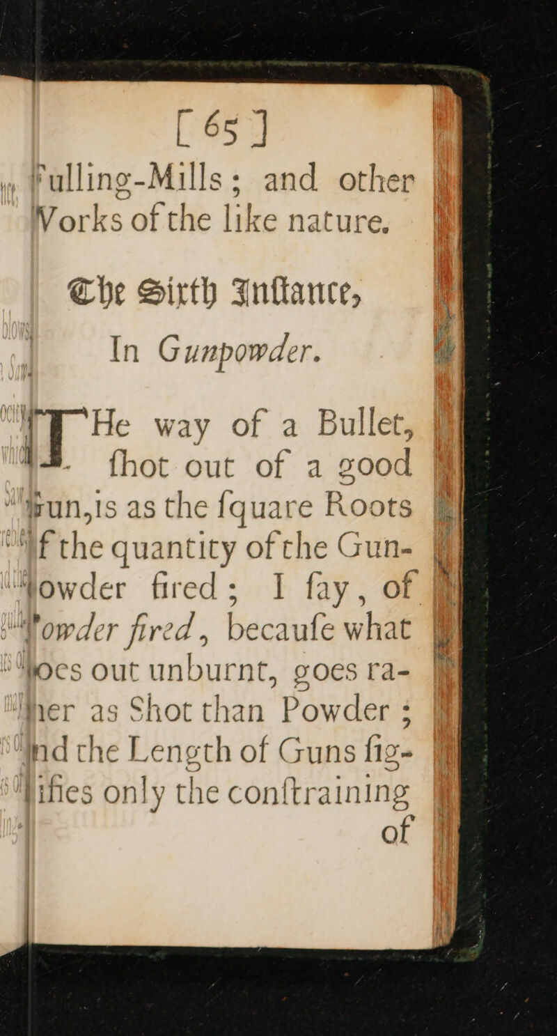 Fulling-Mills; and other Vorks of the like 1 nature. Che Sirth Inflance, In Gunpowder. ; iT He way of a Bullet, ; fhot out of a good isun,is as the {quare Roots f the &gt; quantity of che Gun- Vowder fired, becaufe what #ocs out unburnt, goes ra- Wher as Shot than Powder ; ind the Length of Guns fig- lifes only the conftraining of