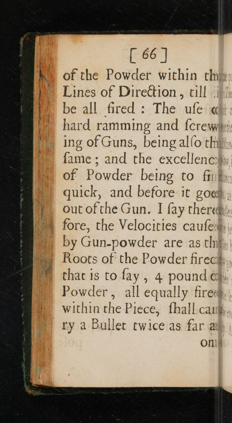 w) of the Powder within thy y Lines of Direction, till .i)/; be all fired : The ule « | hard ramming and {crew ing of Guns, being alfo thy fame; and the excellenc}iy of Powder being to frit) quick, and before it goed; out of the Gun. I fay thered: fore, the Velocities caufe:}: by Gun-powder are as thi}; | Roots of the Powder fireciy,, thac is to fay, 4 pound q,, Powder, all equally fires, within the Piece, fhall cau, ry a-Bullet twice as far a oni)