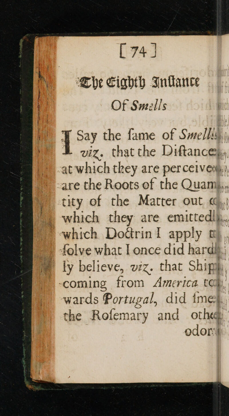 C74] Che Ciahth Inlance Of Smells Be the fame of Smells my 2} viz. that the Diftance), at which they are perceives.) -are the Roots of the Quami,,,, tity of the Matter out «,) ) which they are emittedlh,, which DoérinI apply t),,, folve what I once did hard, lM ly believe, viz. that Shipih, -coming from America tay, wards Portugal, did ime}, the Rofemary and othe odor