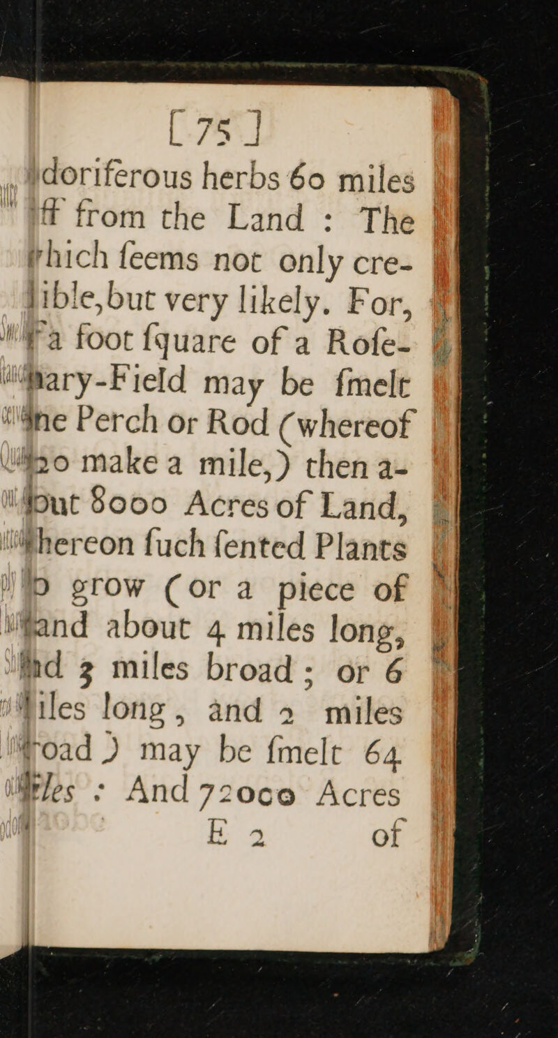 fm | 75] sriferous herbs 60 miles lible, but very likely. For, Wa foot fquare of a Rofe- “@ary-Field may be {melt tne Perch or Rod (whereof wilio make a mile,) then a- ifput S000 Acres of Land, hereon fuch fented Plants /D grow (or a piece of ifand about 4 miles long, hd 3 miles broad; or 6 Wiles long, and 2 miles MMroad J may be {melt 64. iirles - And 72060 Acres =