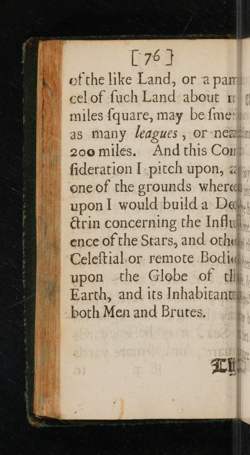 [76 J of the like Land, or a pant celof fuch Land about 1 ' miles fquare, may befme:) as many leagues , or neapin — 200miles. And this Com fideration I.pitch upon, <j, ene of the grounds where, * upon! would build a Deg, y étrin concerning the Infly,, ©) ence of the Stars, and othe), Celeftial.or. remote Boda), *) upon the Globe of tll © Earth, and its Inhabicanng.,. : both Men and Brutes,