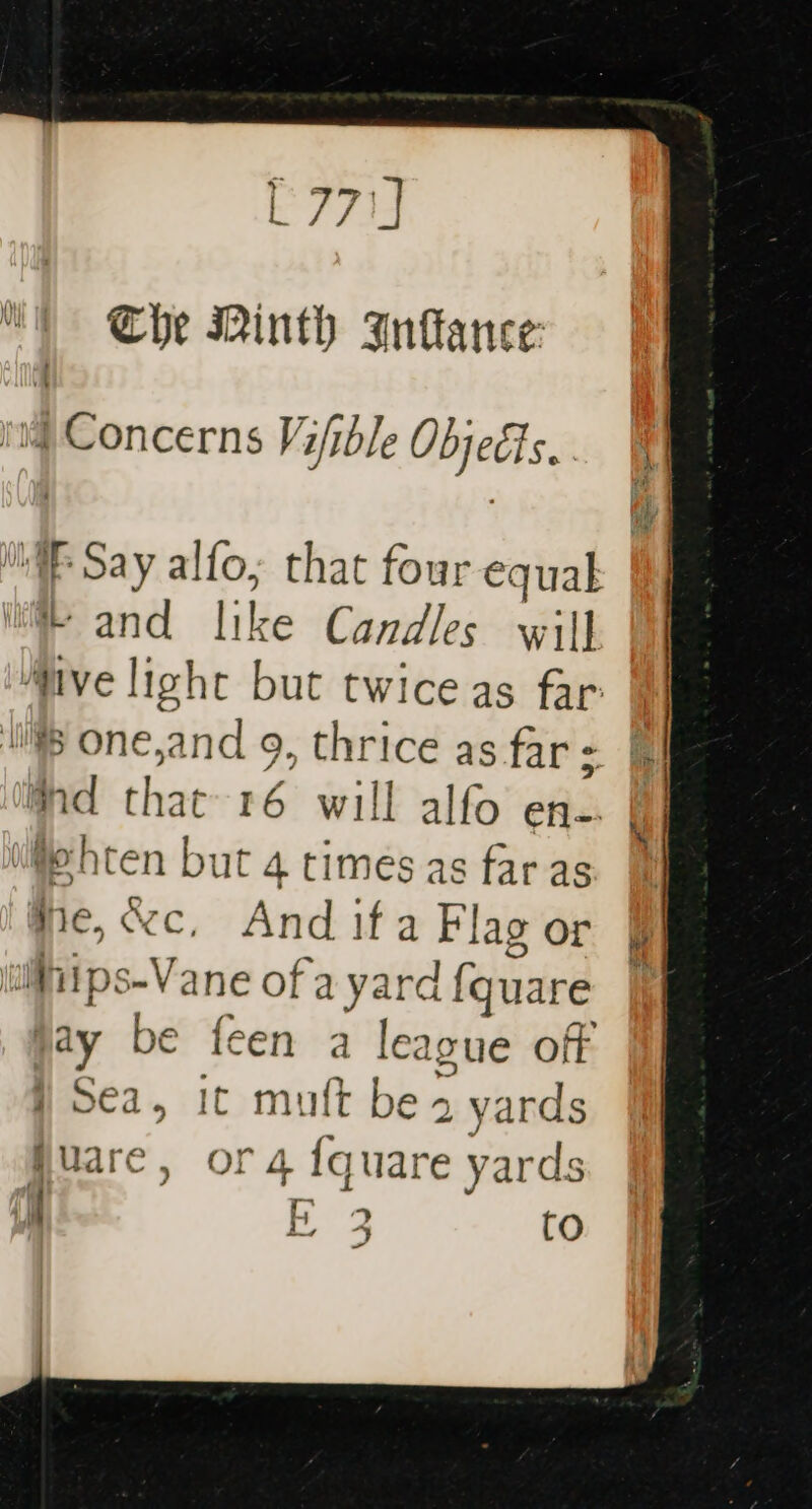 [771] Che Minth Infance: ! ! Concerns Vi/ible Objegis.. WE Say alfo; that four equal me and like Candles will “five light but twice as far | ‘ one,and 9, thrice as far: ft Md that 16 will alfo ene. ie hten but 4 times as far as Me, &amp;c, And if a Flag or iiips-Vane of a yard fquare jay be feen a league off j Sea, it muft be 2 yards guare, or 4 {quare yards — : ae A | CO