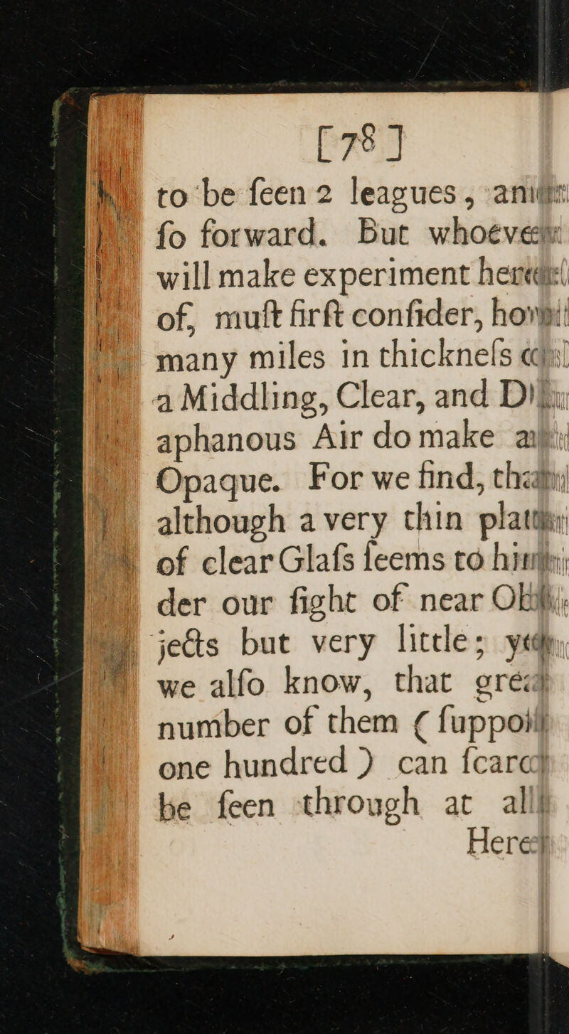 [78 ] to be feen 2 leagues , aniitn will make experiment heredi( of, mutt firft confider, howpi many miles in thicknels «@») a Middling, Clear, and Diii aphanous Air domake a Opaque. For we find, thay although avery thin plattiy der our fight of near Obi; we alfo know, that grea number of them ¢ fuppoiil one hundred ) can {care} be feen through at alll Heres