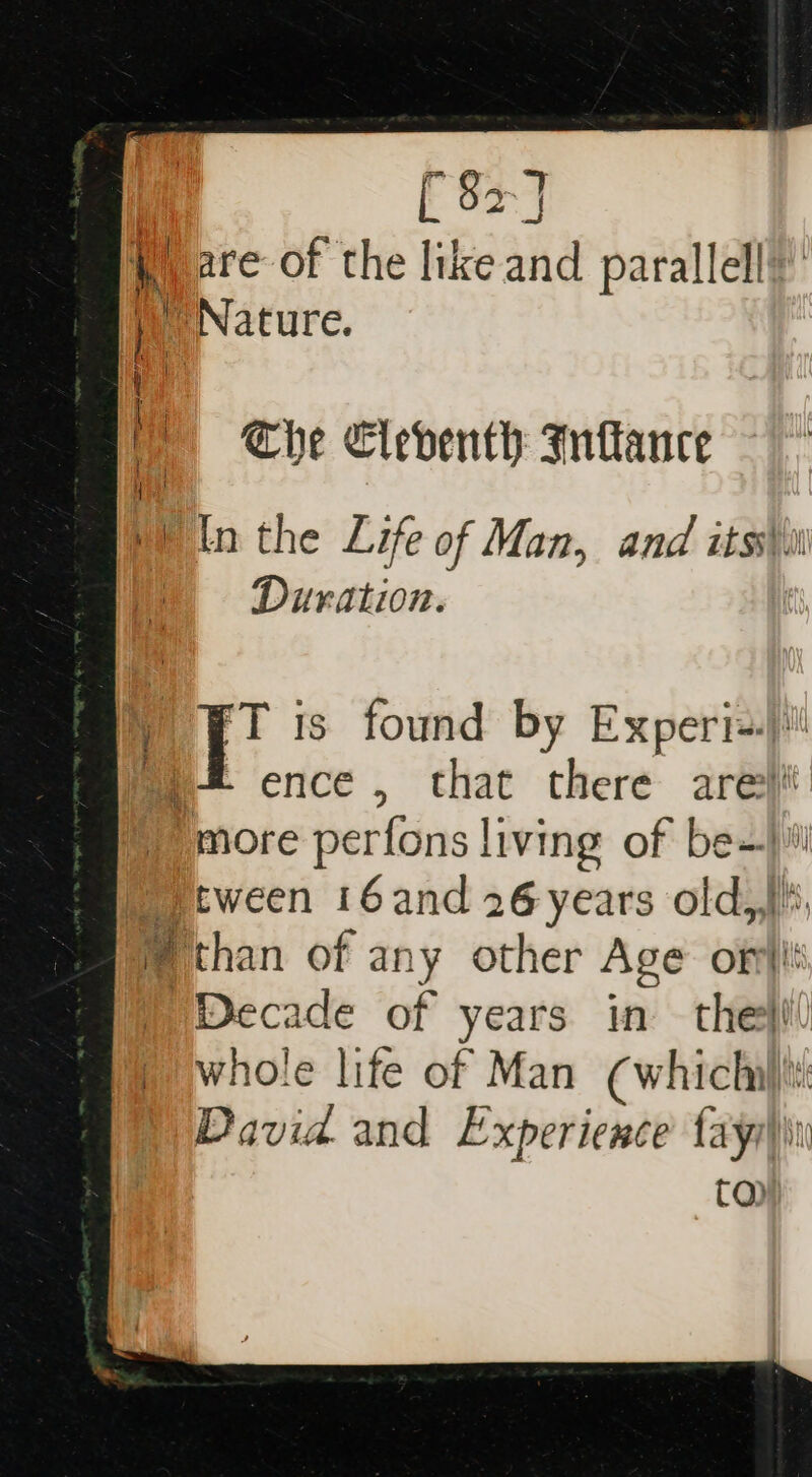 [ 82] Ware of the lik sae parallel! | ! Nature. e The Cleventh Inftance bin the Life of Man, and itss\ii ' Duration. i jst ie is found by Exper ie ence , that there are “more perfons living of be- 4 Htween 16and 26 years old, than of an y other Age on! Decade of years in the}! whole life of Man (whichil)i: David and Experience fayy))\i CQ)