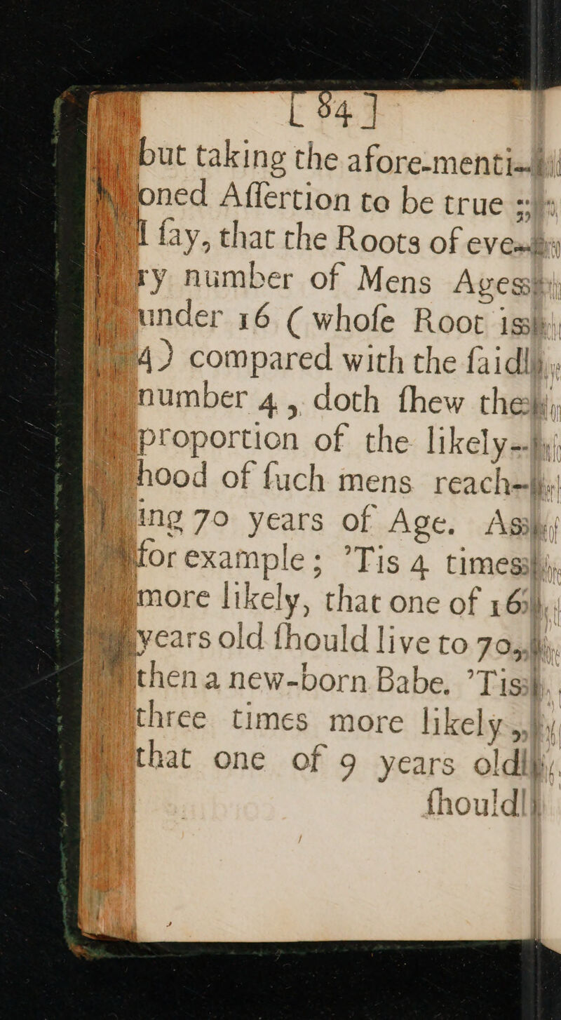 L 94 | but taking the afore-mentia)| Pioned Affertion to be true a , i fay, that the Roots of evembs 4 ry number of Mens Agess Wunder 16 (whofe Root iss: 14) compared with the faidly.. number 4, doth fhew thely, Miproportion of the likely-y; Vhood of fuch mens reach=\hs Ping 70 years of Age. Asi, Morexample; ’Tis 4 timesshi, more likely, that one of 16% Beycars old fhould live to 7o,phh, Withen a new-born Babe, ’Tisih, three times more likely hy that one of 9 years oldih, fhould|} jig