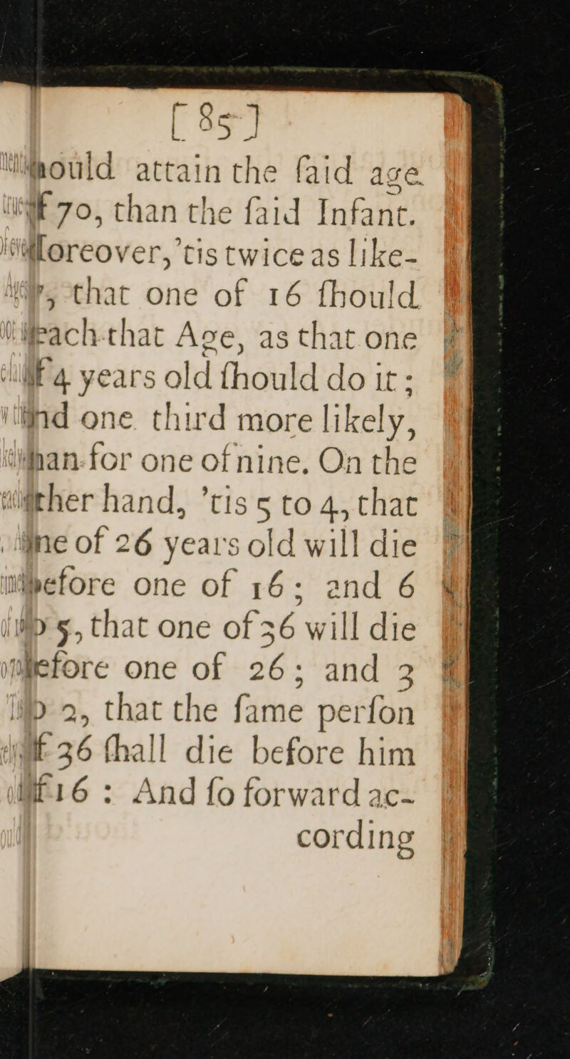 WF 70, than the faid Infant. @Loreover, tis twice as like- ’, that one of 16 fhould iifpach-that Age, as that one ll’. years old fhould do it: ind one. third more likely, tWnan-for one of nine. On the wither hand, ’tis 5 to 4, that me of 26 years old will die ipefore one of 16; and 6 i&gt; 5, that one of 36 will die yumefore one of 26; and 3 &gt; 2, that the fame perfon dit 36 fhall die before him (it'16 : And fo forward ac- cording