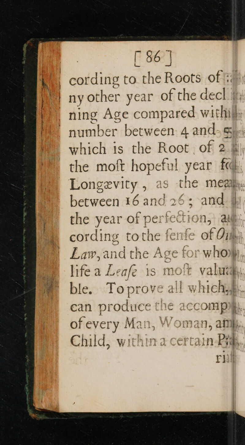 = i | cording to the Roots of ‘ ny other year of the decl. ae wae! Age compared wit | hi number peewee 4 and. 5 H which ts the Root , of 2.% mm the moft hopeful year fq #) Longevity , as the meat. between 16 and 26; and. the year aFporiet nt a Mm cording tothe fenfe of Gig, | La Wy and the Age for wie life a Leafe } r valuta. ble. Topro all IE whickg can produce the accompyyy. fm 6of every Man, Woman, aim, Child, withina Sheetal Pym. rhi