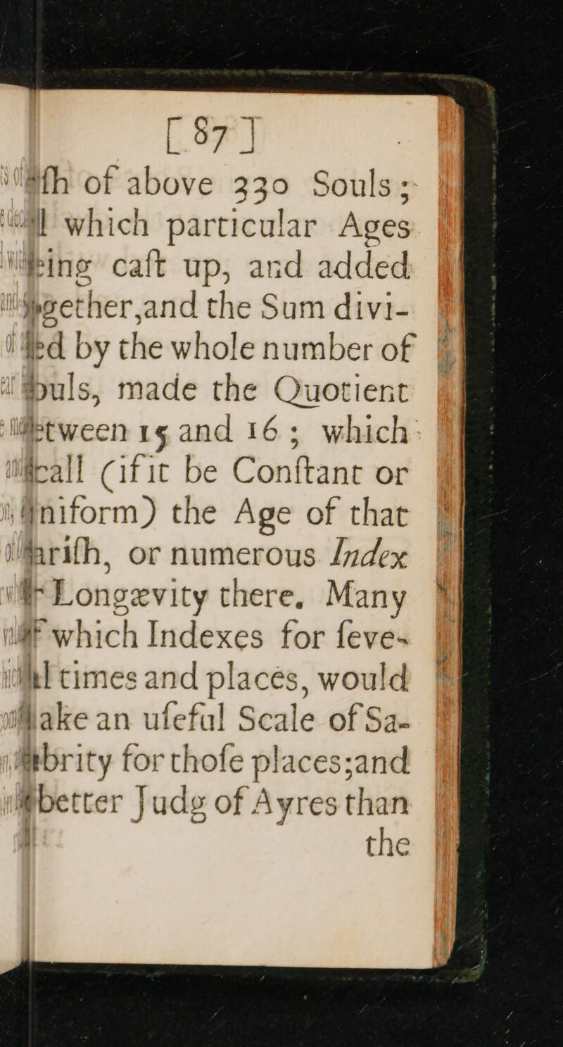 [97 J '@th of above 330 Souls; “ll which particular Ages liking caft up, and added ‘Mpeether,and the Sum divi- § ied by the whole number of |] '@&gt;uls, made the Quotient | ‘li@tween1g and 16; which m@rall Citic be Conftant or ‘§niform) the Age of that arith, or numerous Index if Longevity there, Many § ul which Indexes for feve~ 9 il times and places, would Make an uteful Scale of Sa- Mbrity for thofe places;and better Judg of Ayres than the