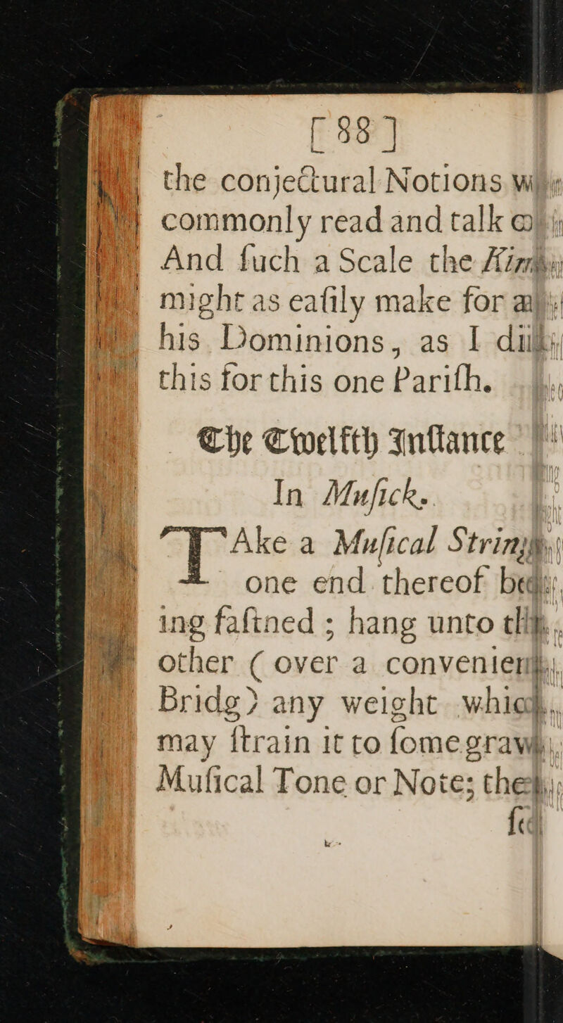 [ $8 | _ the conjectural Notions w Na commonly read and talk @ by And fuch a Scale the Aim We might as eafily make for aj mH his Dominions, as I dik: this for this one Parith. The Cwelfth Intlance In Mujick: Ake a Mufical String, one end. thereof be ne ing fafined ; hang unto tli, m other ( over a convenien | Bridg&gt; any weight whiod, may ftrain it to fomes orawhi, Mufical Tone or Note; thes, fi